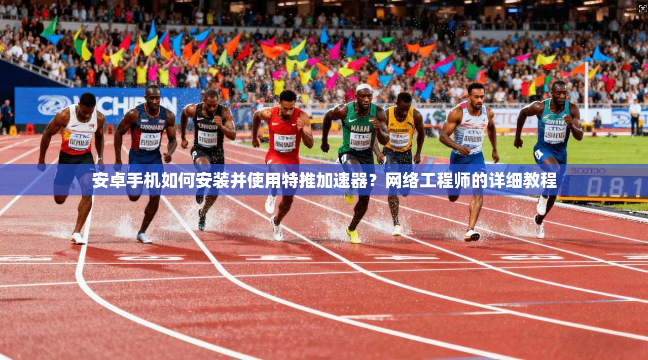 安卓手机如何安装并使用特推加速器？网络工程师的详细教程
