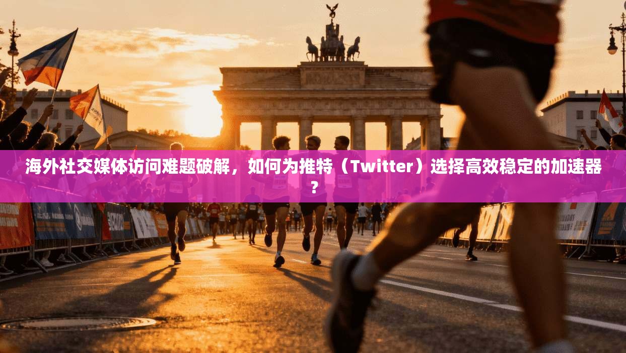 海外社交媒体访问难题破解,如何为推特(Twitter)选择高效稳定的加速器?