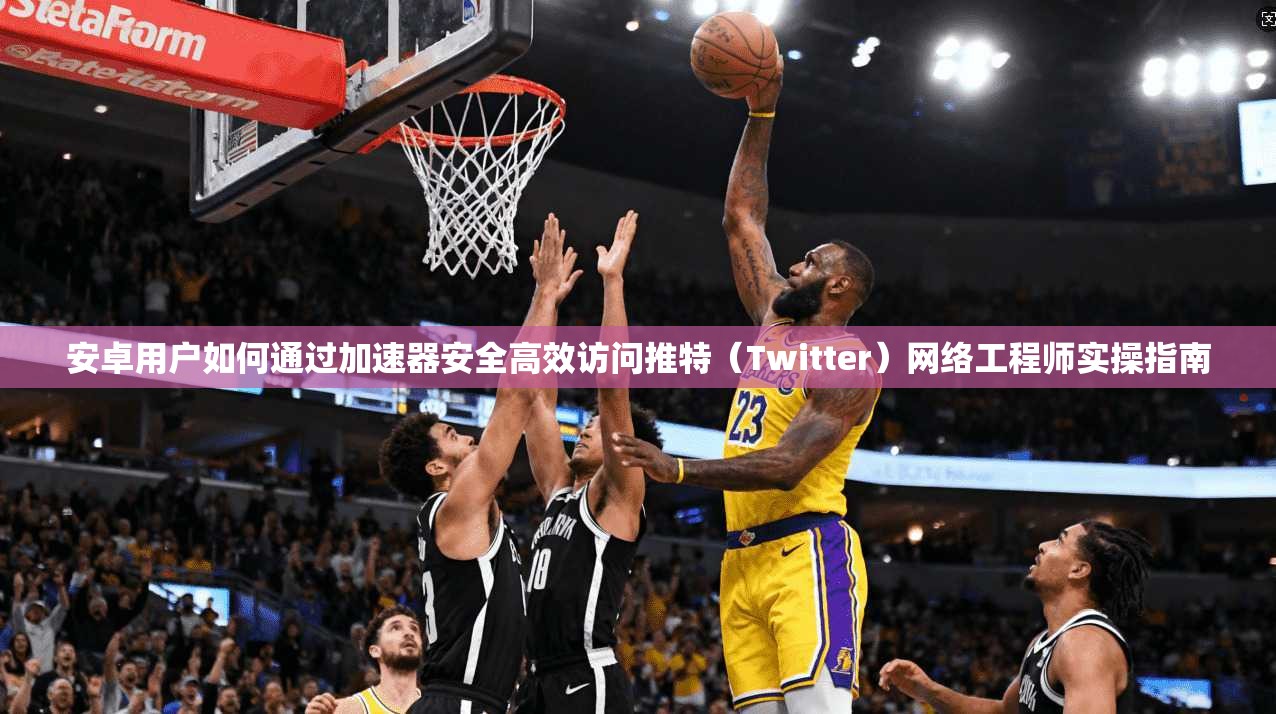安卓用户如何通过加速器安全高效访问推特（Twitter）网络工程师实操指南