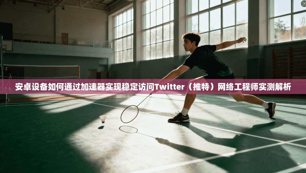 安卓设备如何通过加速器实现稳定访问Twitter（推特）网络工程师实测解析