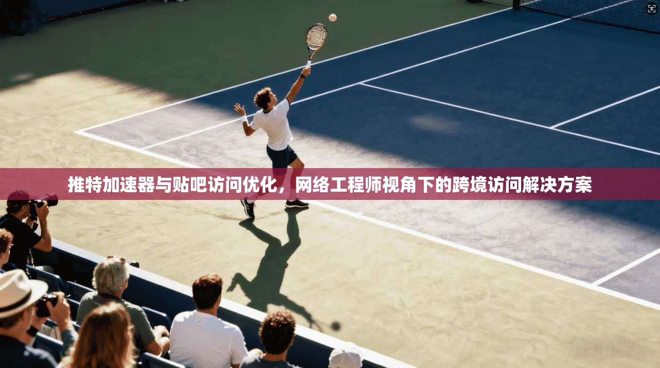 推特加速器与贴吧访问优化，网络工程师视角下的跨境访问解决方案