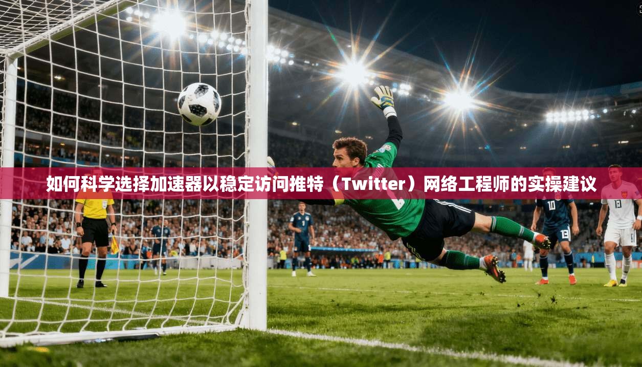 如何科学选择加速器以稳定访问推特（Twitter）网络工程师的实操建议