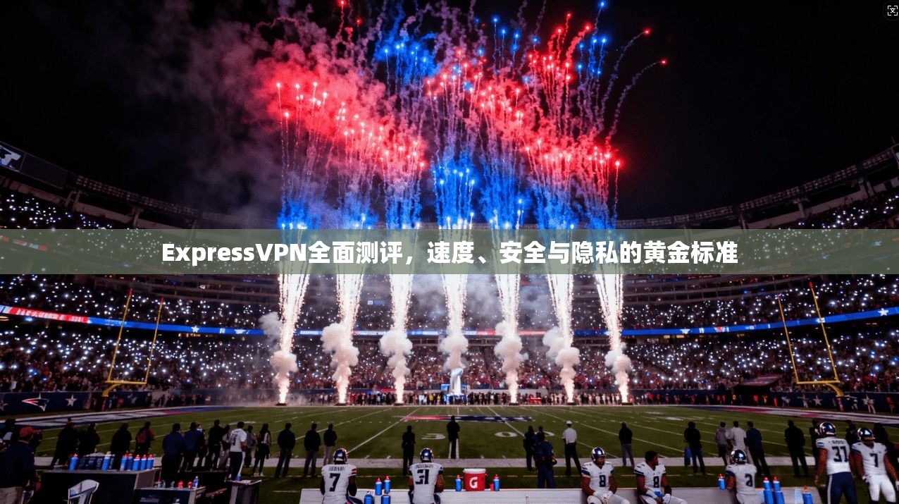 ExpressVPN全面测评，速度、安全与隐私的黄金标准