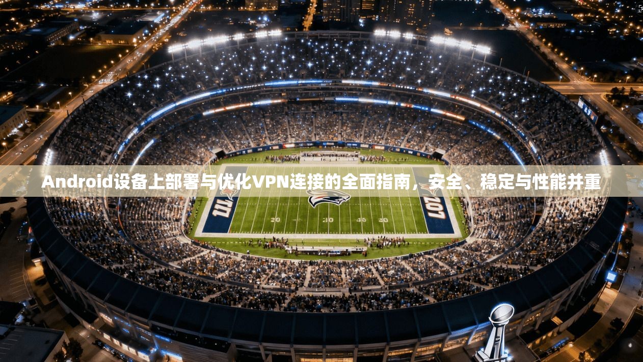 Android设备上部署与优化VPN连接的全面指南，安全、稳定与性能并重