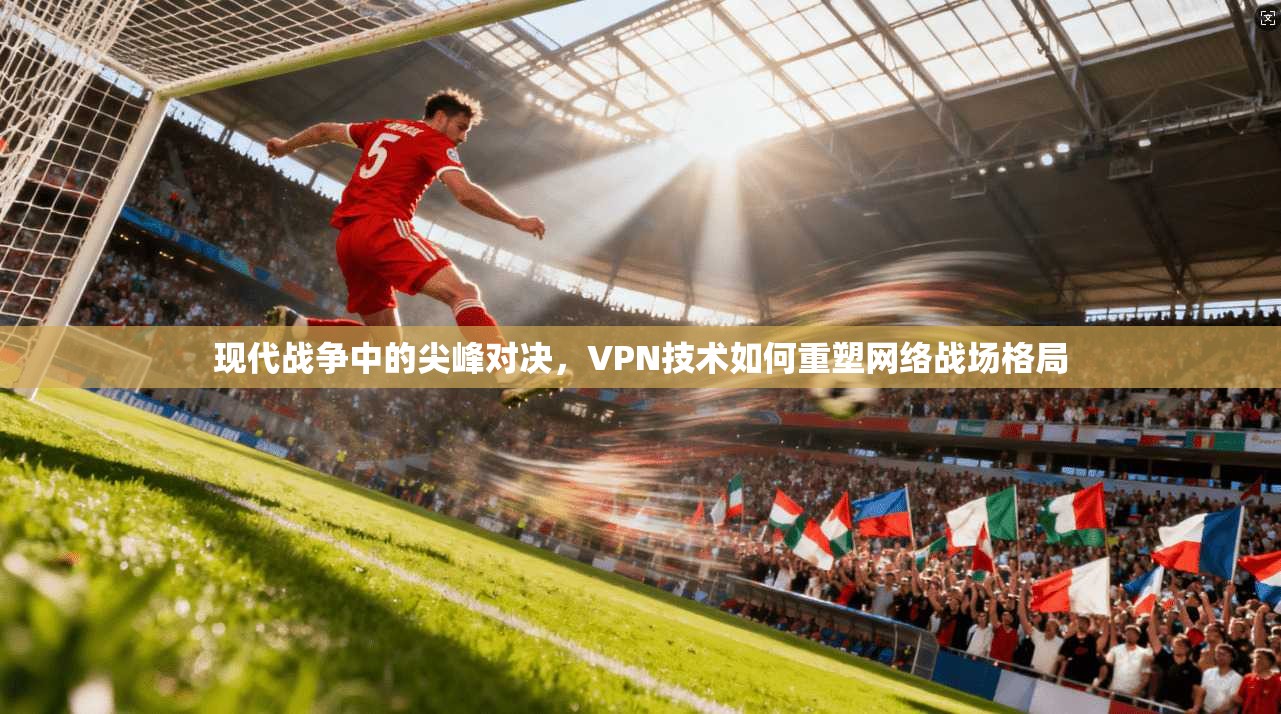 现代战争中的尖峰对决，VPN技术如何重塑网络战场格局