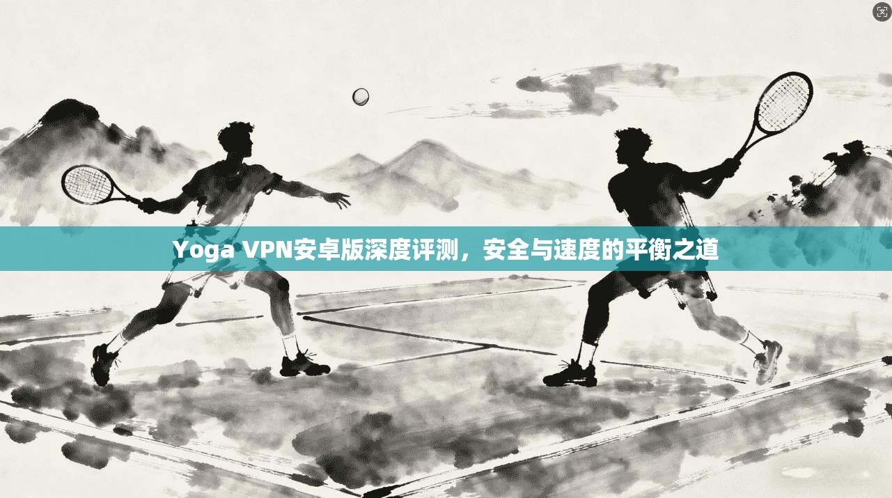 Yoga VPN安卓版深度评测，安全与速度的平衡之道