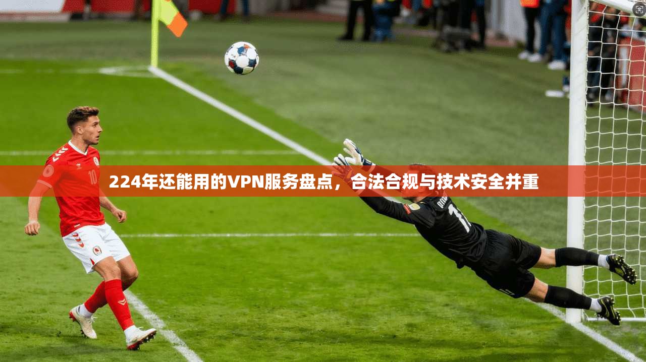 224年还能用的VPN服务盘点，合法合规与技术安全并重