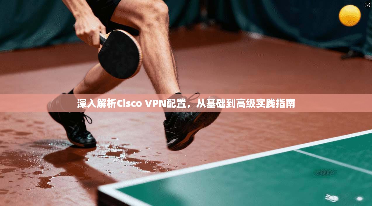 深入解析Cisco VPN配置，从基础到高级实践指南