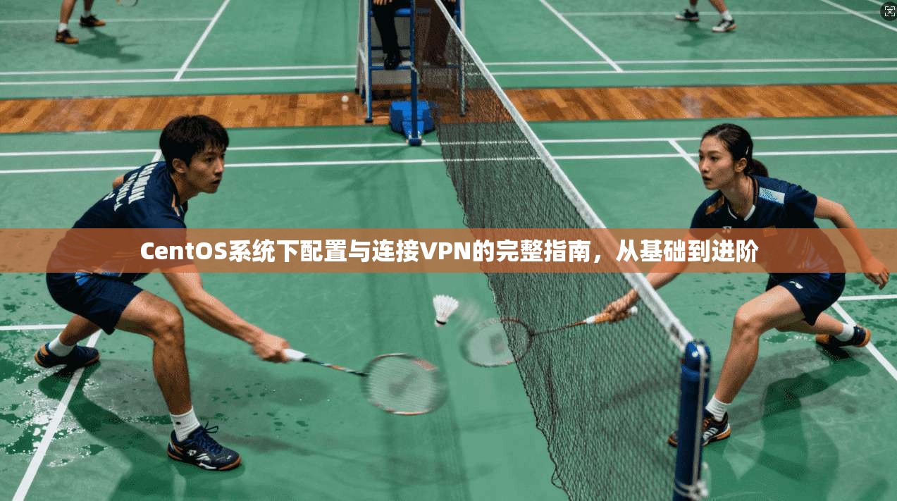 CentOS系统下配置与连接VPN的完整指南，从基础到进阶