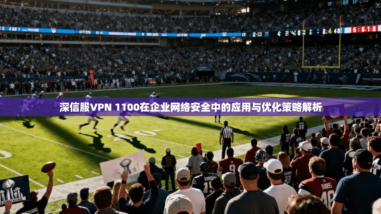 深信服VPN 1100在企业网络安全中的应用与优化策略解析