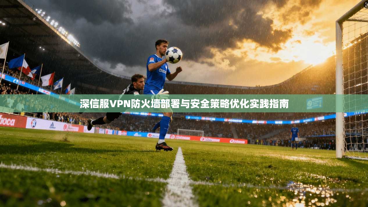 深信服VPN防火墙部署与安全策略优化实践指南