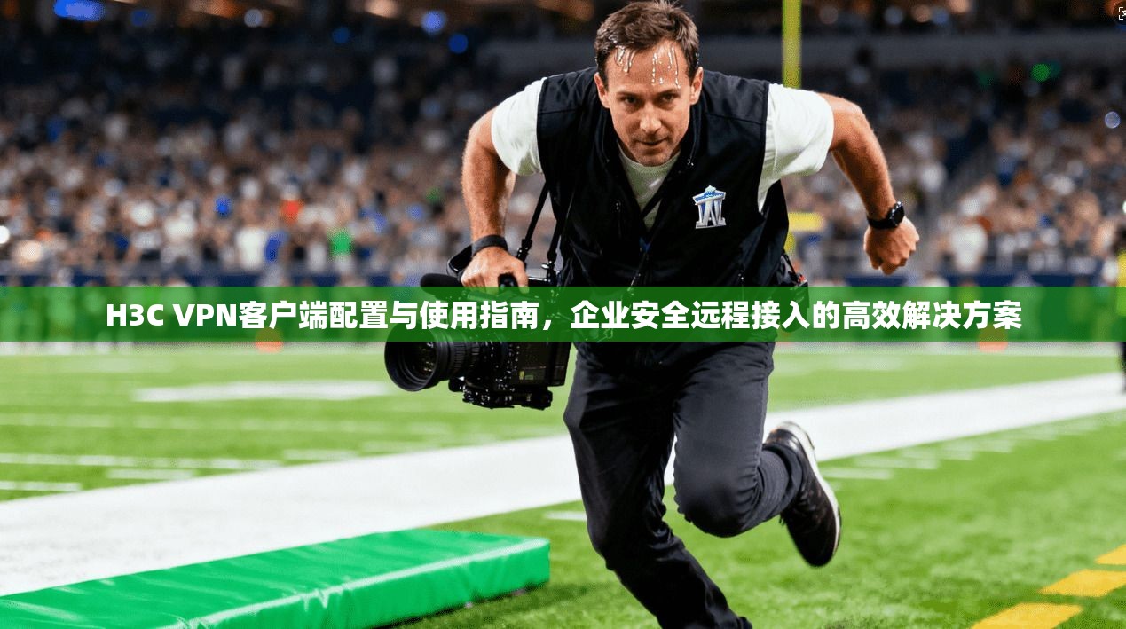 H3C VPN客户端配置与使用指南，企业安全远程接入的高效解决方案