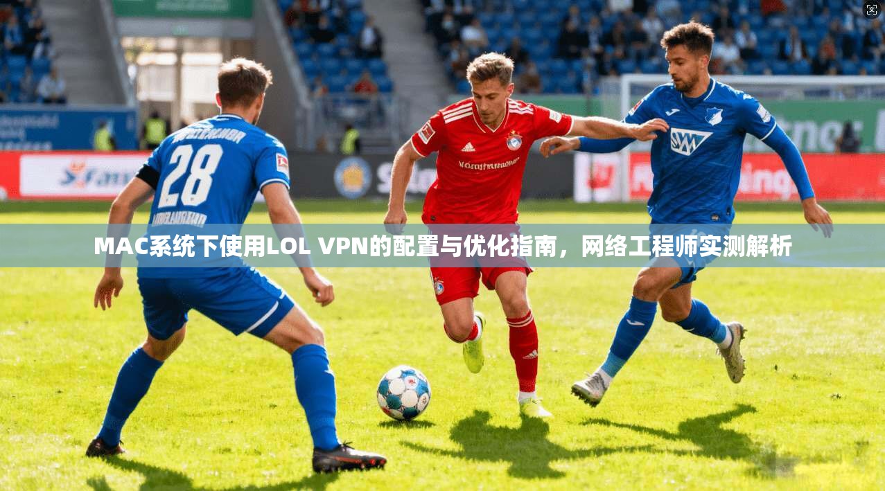 MAC系统下使用LOL VPN的配置与优化指南，网络工程师实测解析