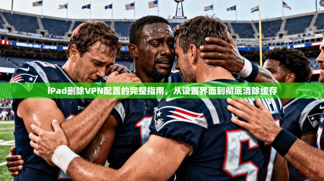iPad删除VPN配置的完整指南，从设置界面到彻底清除缓存