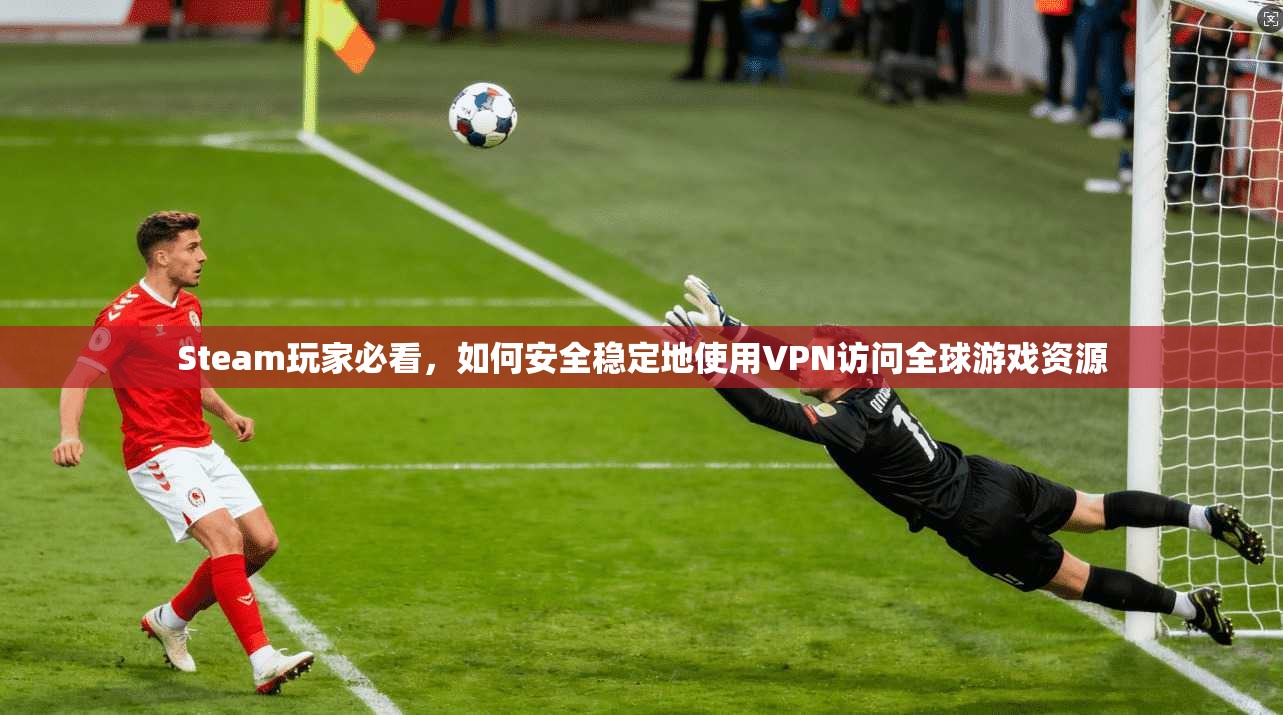 Steam玩家必看，如何安全稳定地使用VPN访问全球游戏资源