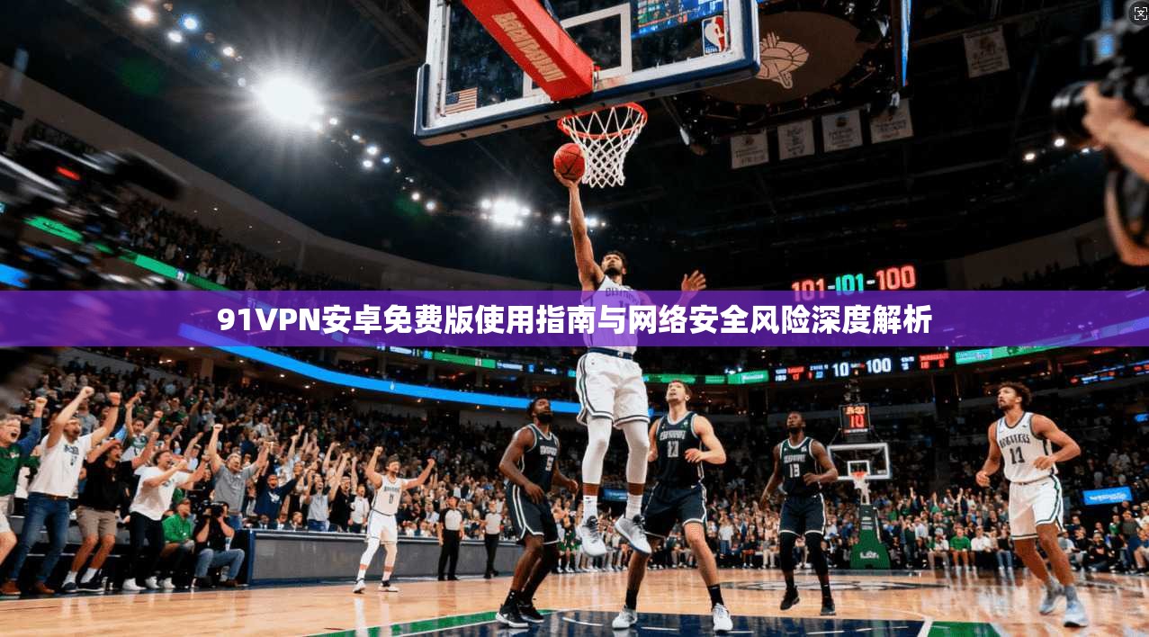 91VPN安卓免费版使用指南与网络安全风险深度解析