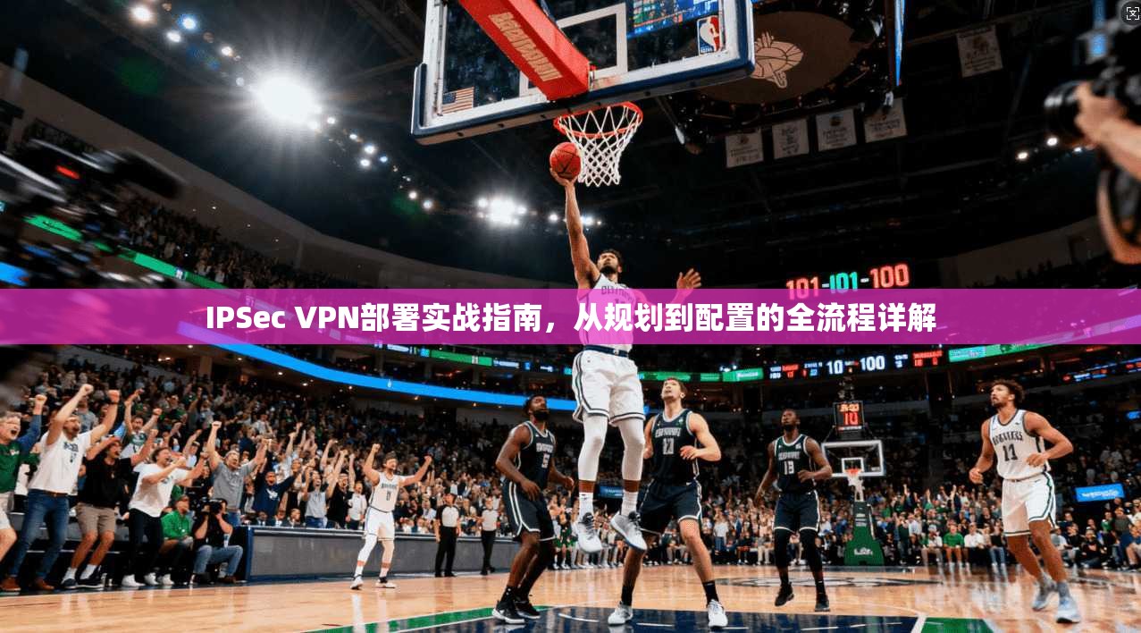 IPSec VPN部署实战指南，从规划到配置的全流程详解