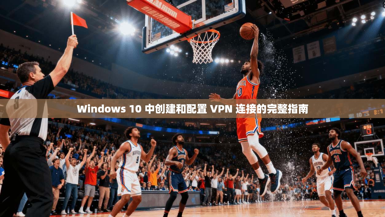 Windows 10 中创建和配置 VPN 连接的完整指南