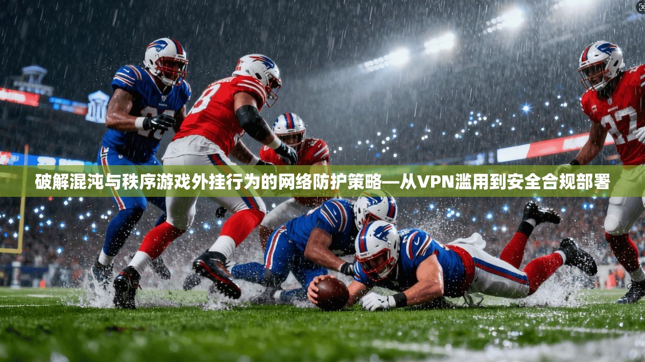 破解混沌与秩序游戏外挂行为的网络防护策略—从VPN滥用到安全合规部署