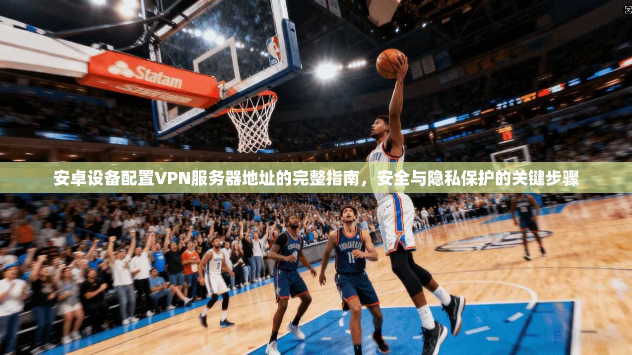 安卓设备配置VPN服务器地址的完整指南，安全与隐私保护的关键步骤