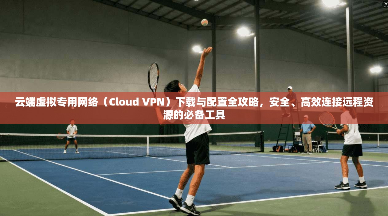 云端虚拟专用网络（Cloud VPN）下载与配置全攻略，安全、高效连接远程资源的必备工具