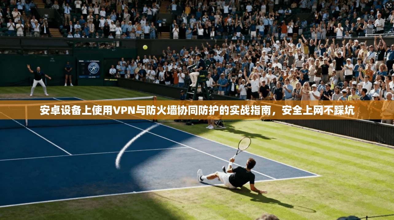 安卓设备上使用VPN与防火墙协同防护的实战指南，安全上网不踩坑