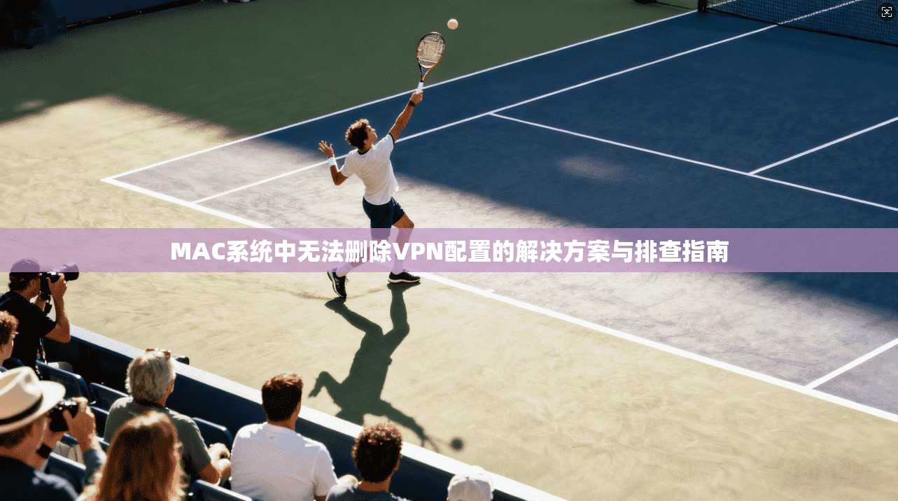MAC系统中无法删除VPN配置的解决方案与排查指南