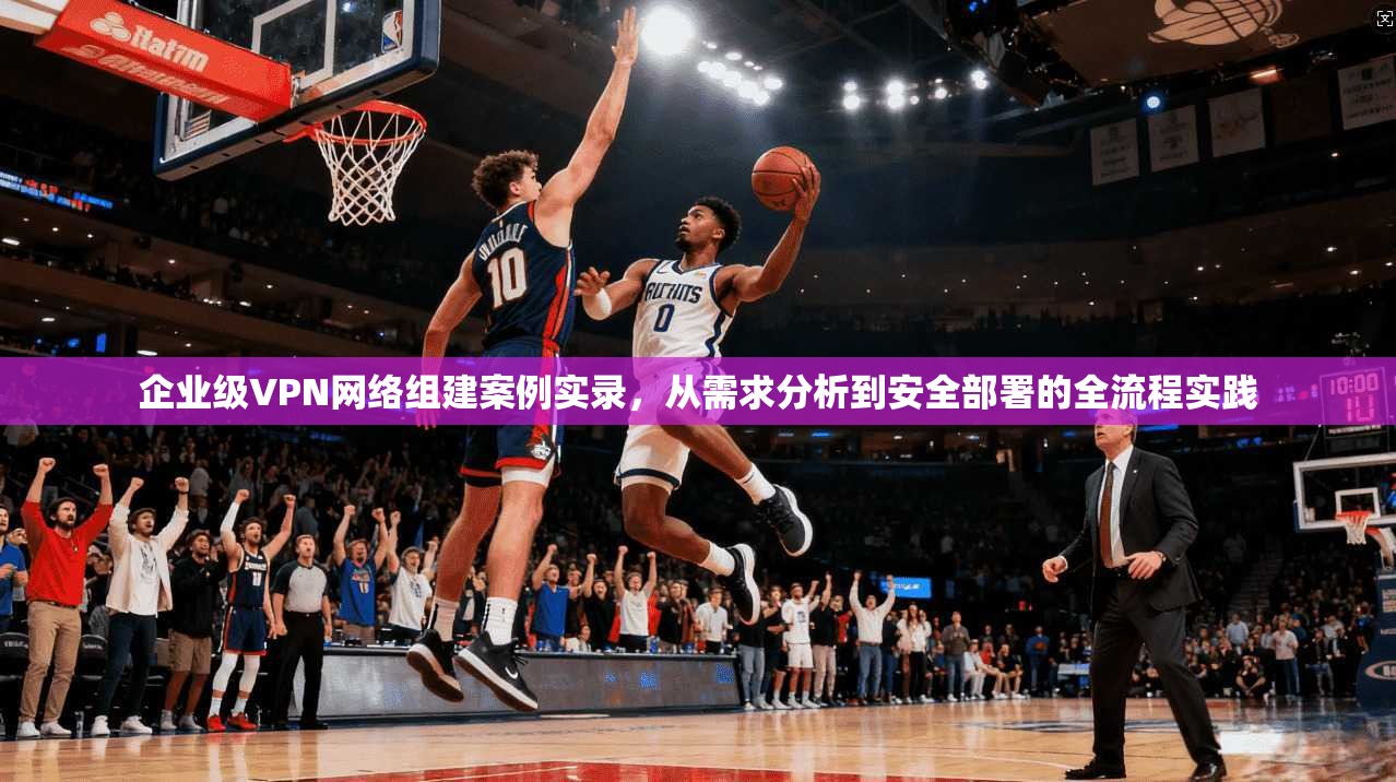 企业级VPN网络组建案例实录，从需求分析到安全部署的全流程实践