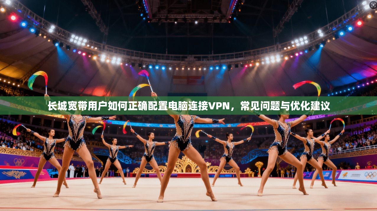 长城宽带用户如何正确配置电脑连接VPN,常见问题与优化建议
