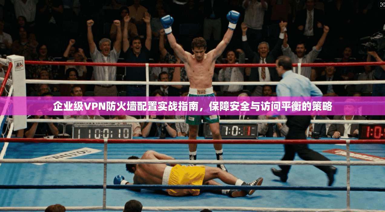 企业级VPN防火墙配置实战指南，保障安全与访问平衡的策略