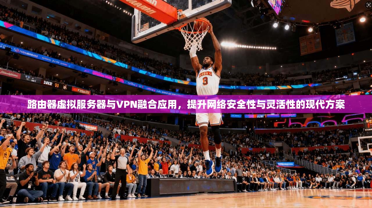 路由器虚拟服务器与VPN融合应用，提升网络安全性与灵活性的现代方案
