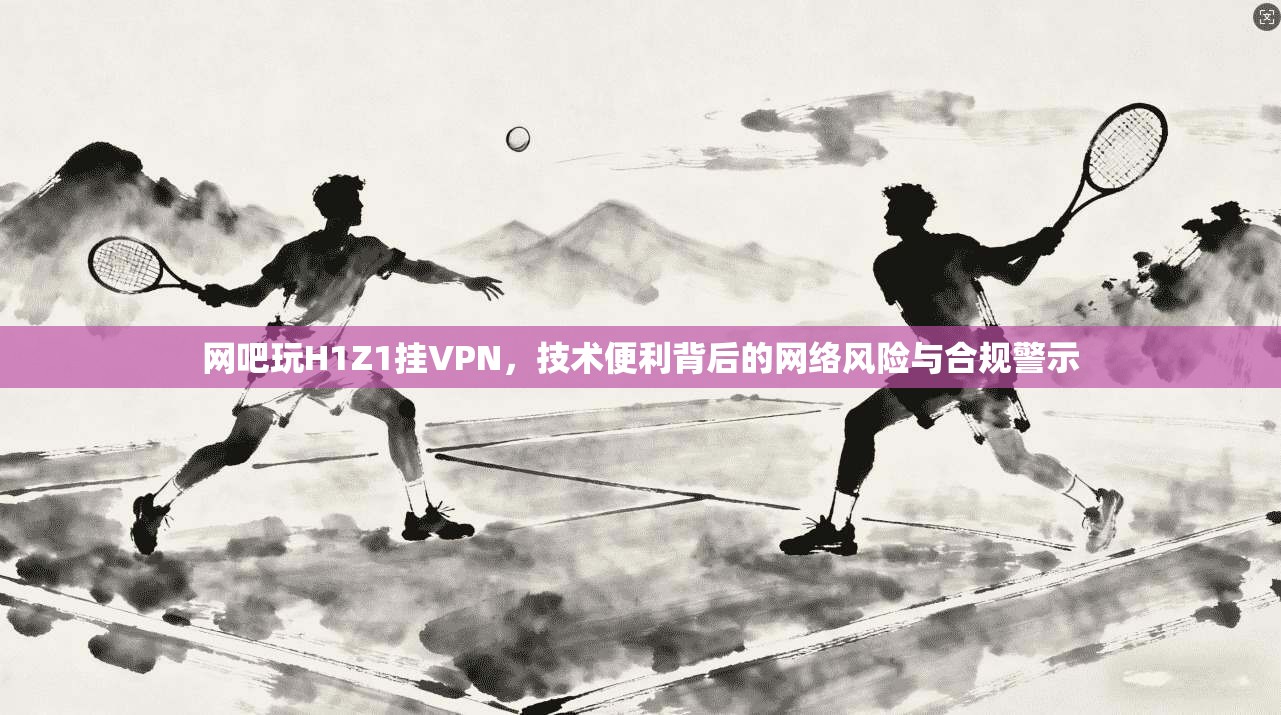 网吧玩H1Z1挂VPN，技术便利背后的网络风险与合规警示
