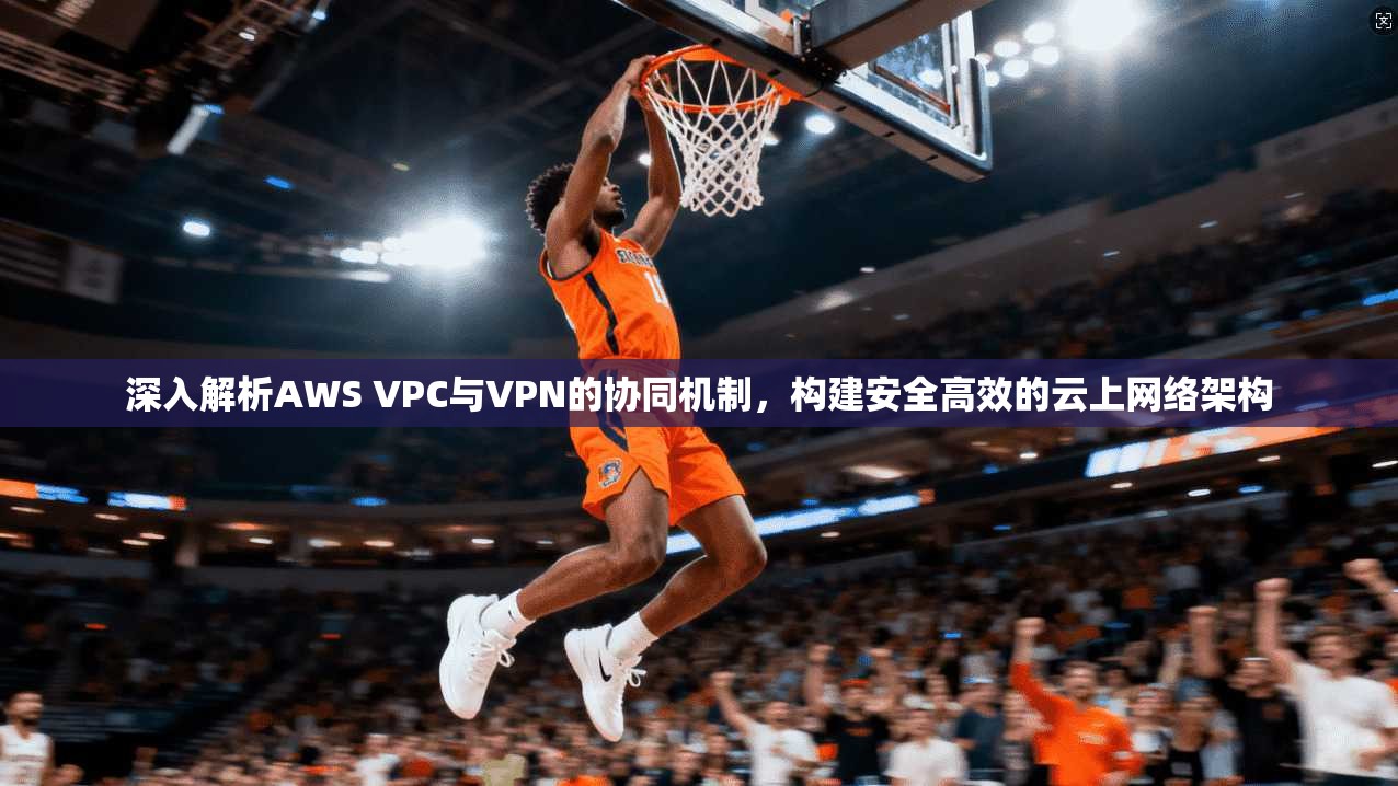 深入解析AWS VPC与VPN的协同机制，构建安全高效的云上网络架构