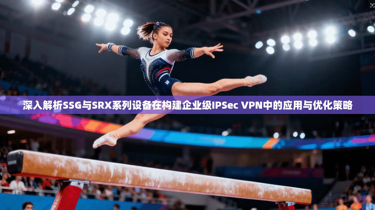 深入解析SSG与SRX系列设备在构建企业级IPSec VPN中的应用与优化策略