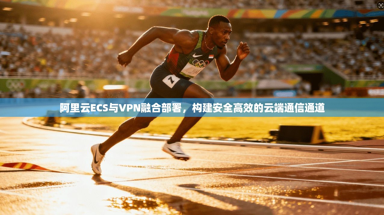 阿里云ECS与VPN融合部署,构建安全高效的云端通信通道