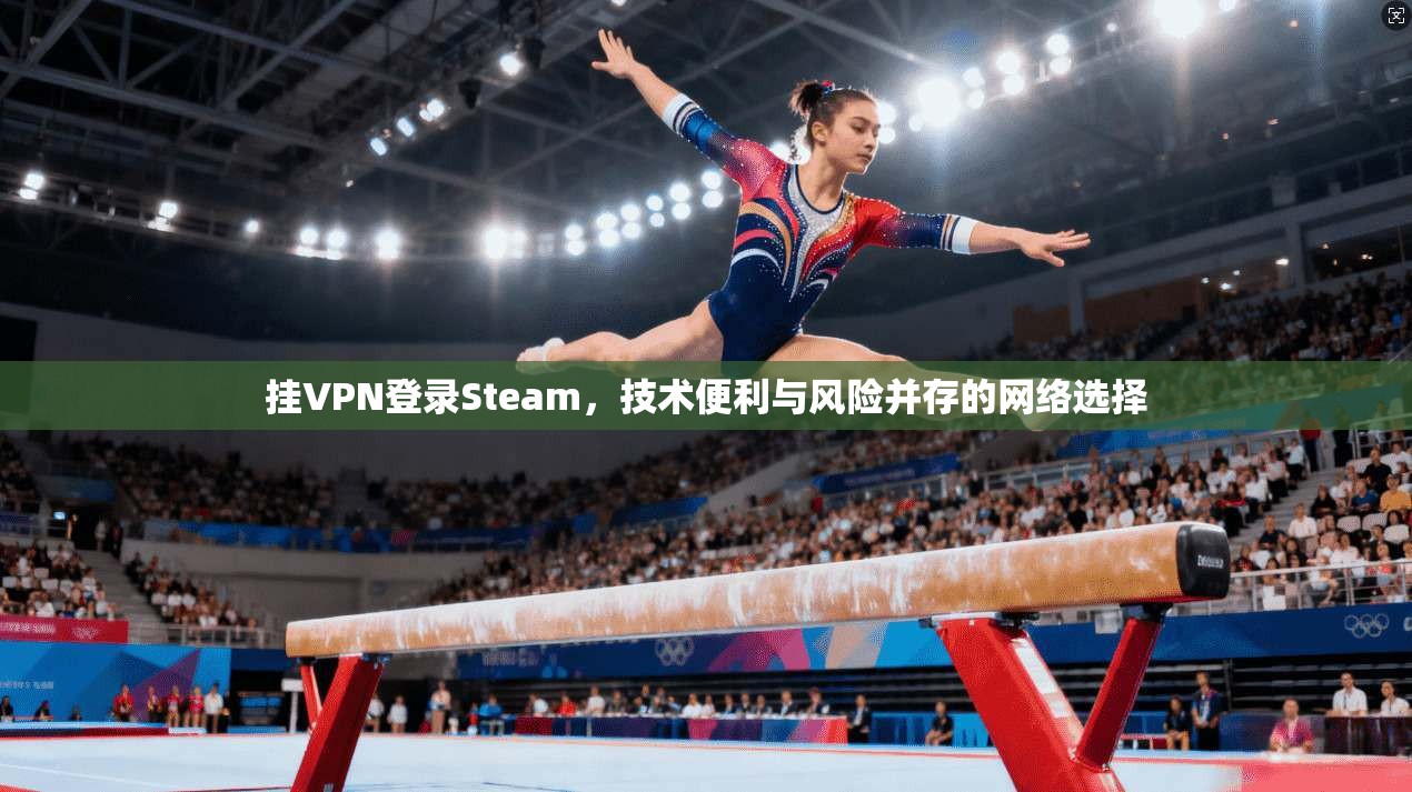 挂VPN登录Steam，技术便利与风险并存的网络选择