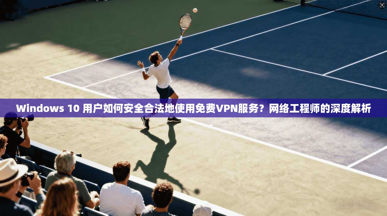Windows 10 用户如何安全合法地使用免费VPN服务？网络工程师的深度解析