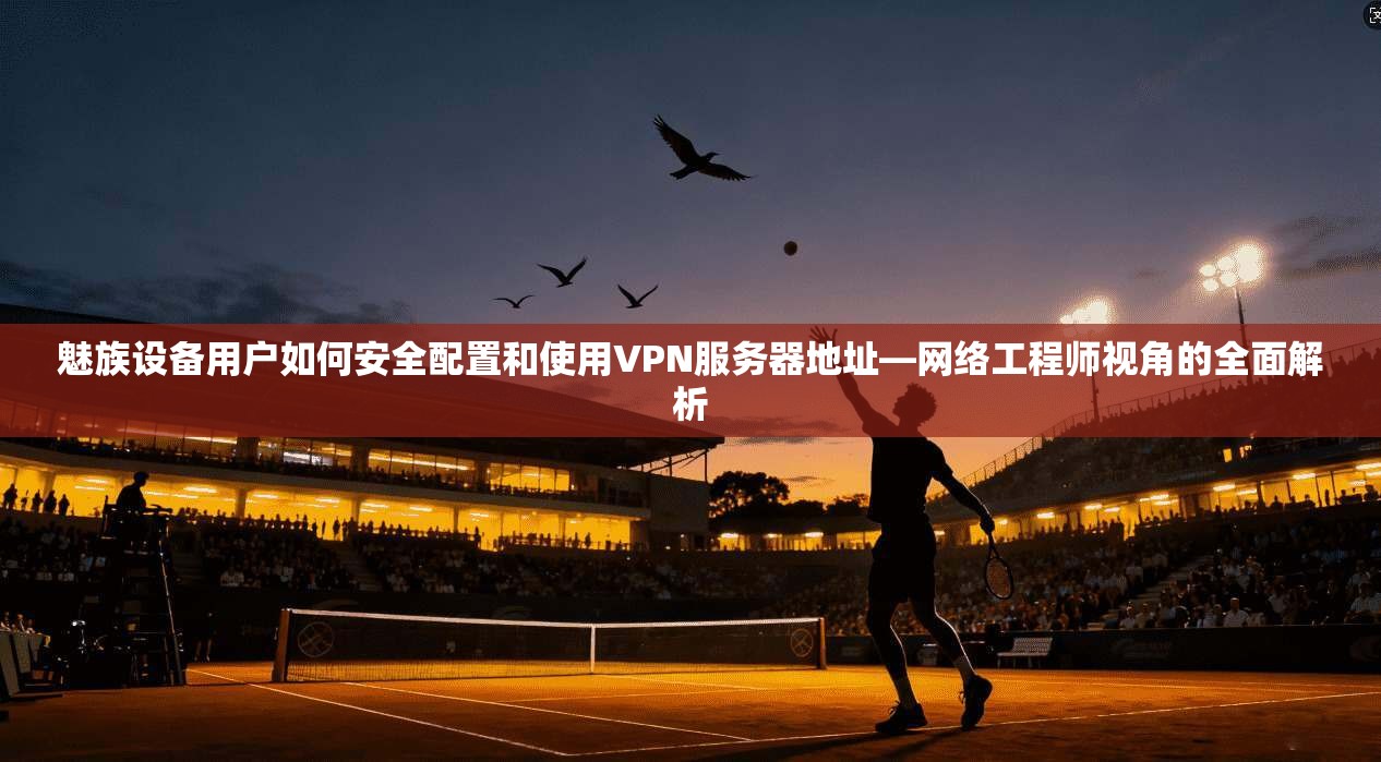 魅族设备用户如何安全配置和使用VPN服务器地址—网络工程师视角的全面解析