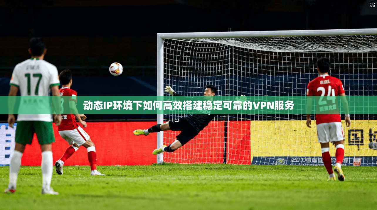 动态IP环境下如何高效搭建稳定可靠的VPN服务