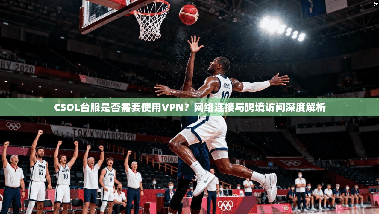 CSOL台服是否需要使用VPN？网络连接与跨境访问深度解析