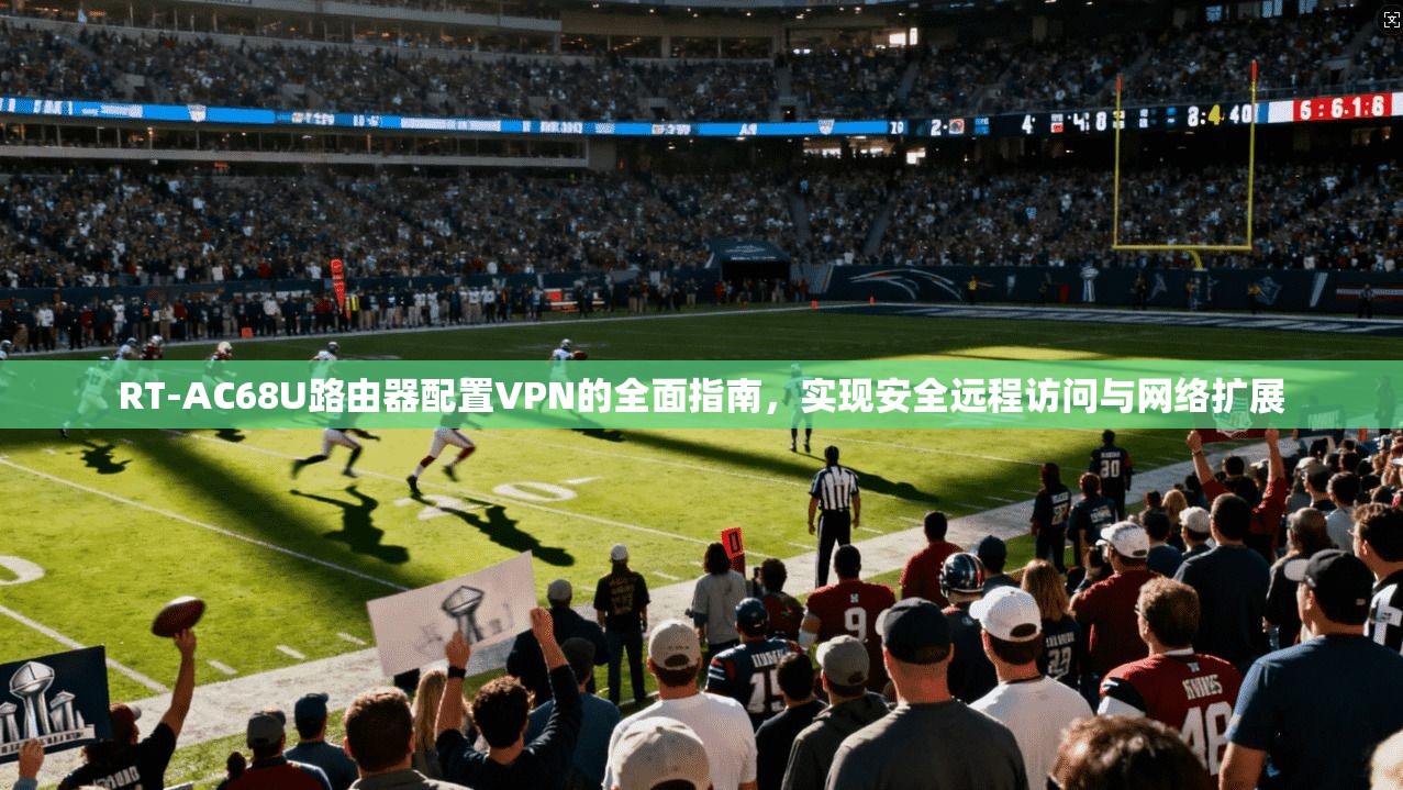 RT-AC68U路由器配置VPN的全面指南，实现安全远程访问与网络扩展