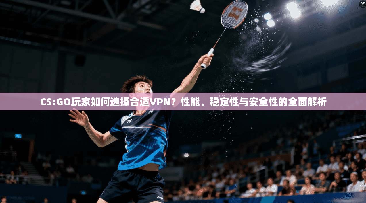 CS:GO玩家如何选择合适VPN？性能、稳定性与安全性的全面解析