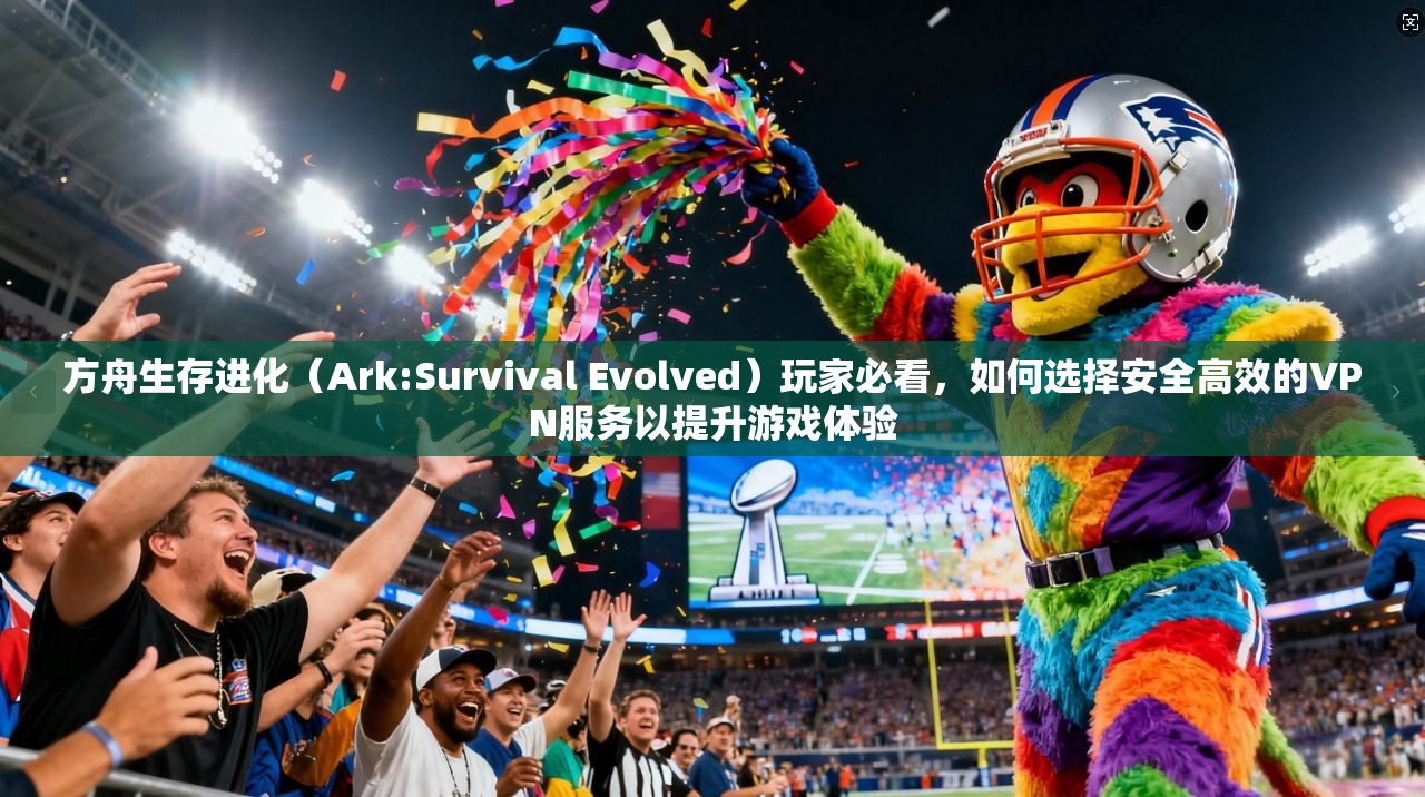 方舟生存进化（Ark:Survival Evolved）玩家必看，如何选择安全高效的VPN服务以提升游戏体验