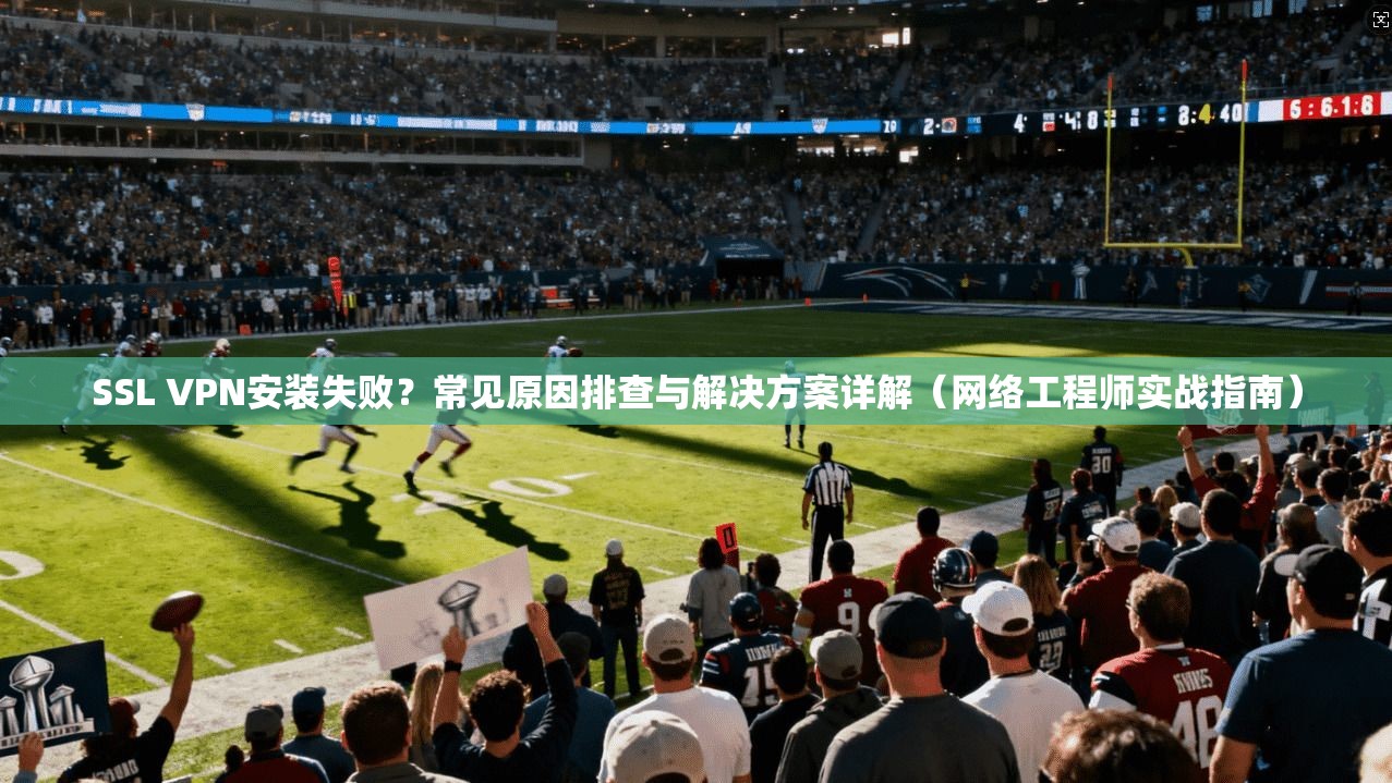 SSL VPN安装失败？常见原因排查与解决方案详解（网络工程师实战指南）