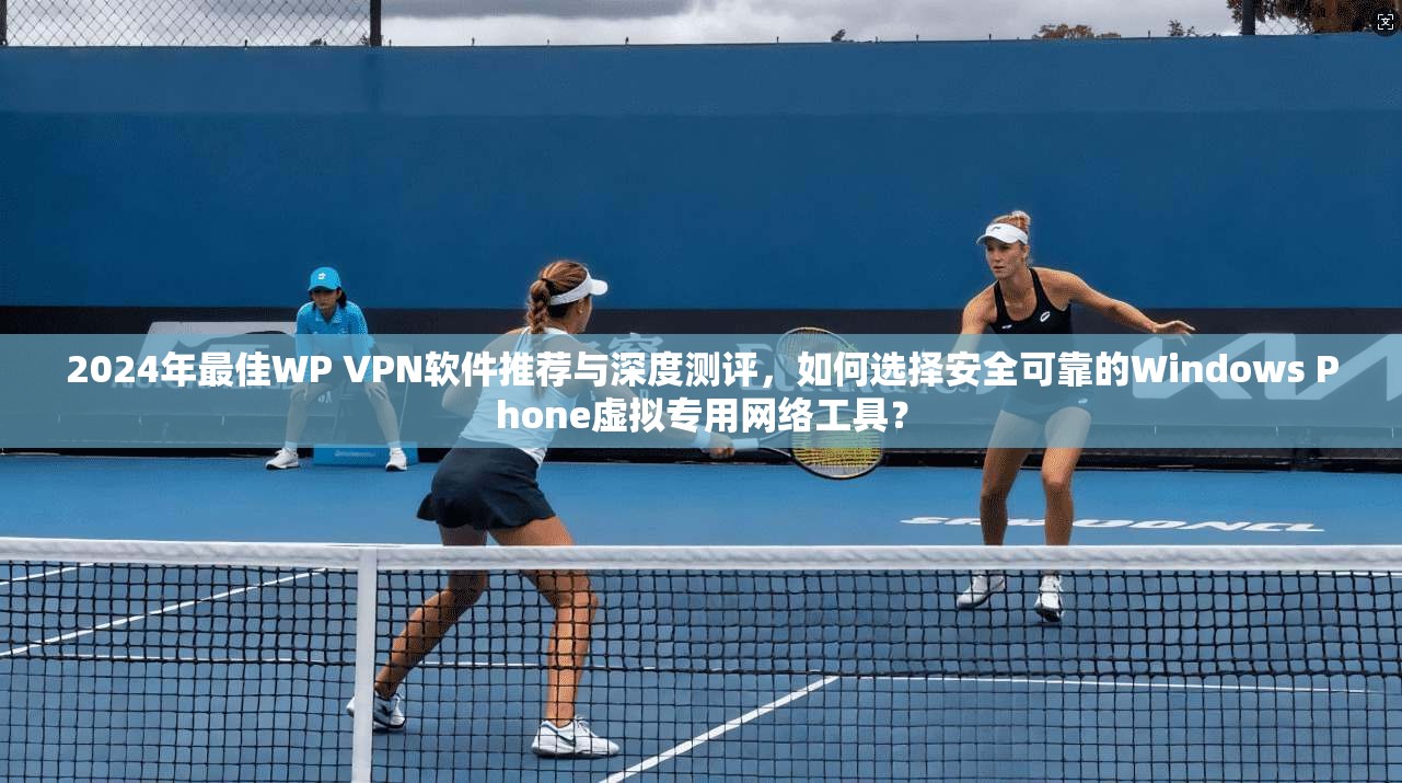 2024年最佳WP VPN软件推荐与深度测评，如何选择安全可靠的Windows Phone虚拟专用网络工具？