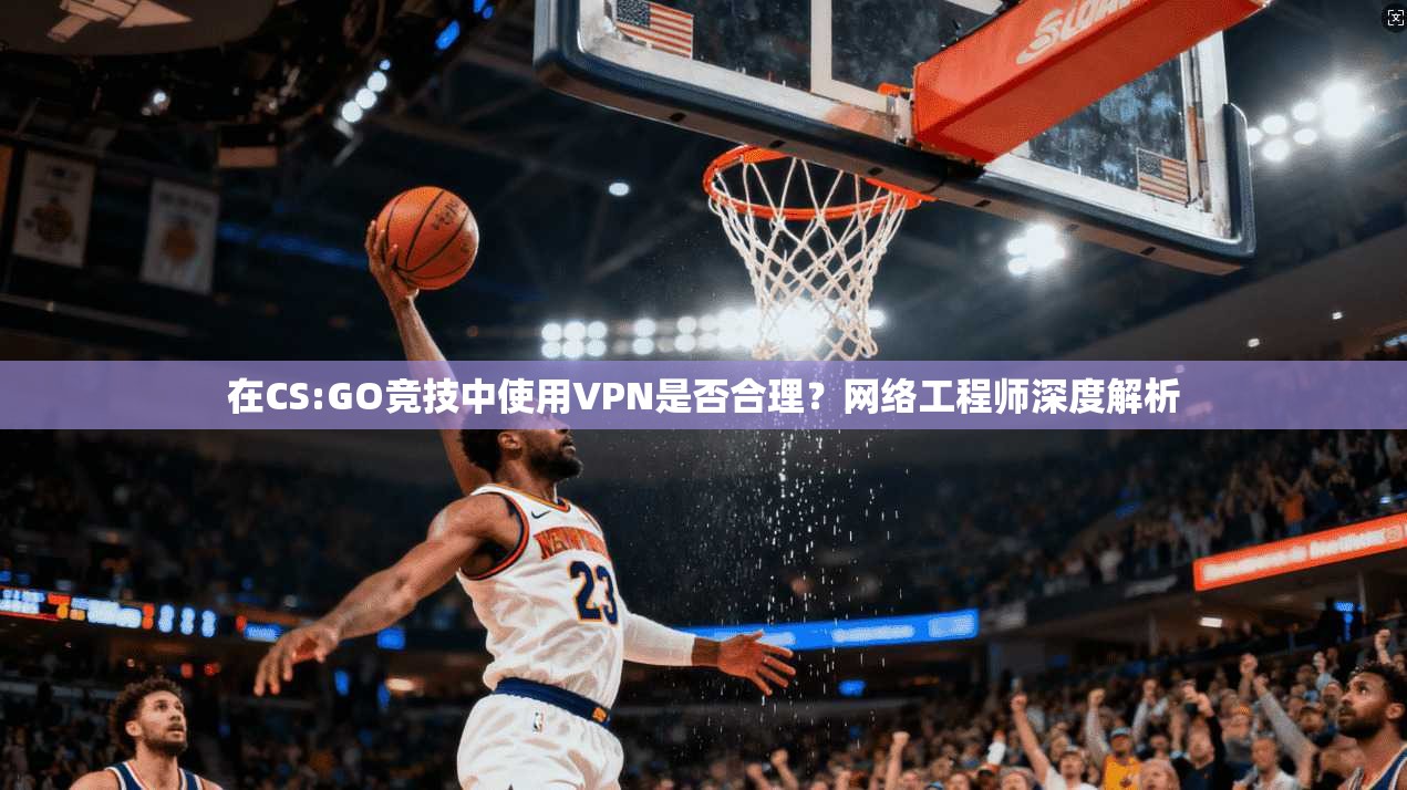 在CS:GO竞技中使用VPN是否合理？网络工程师深度解析