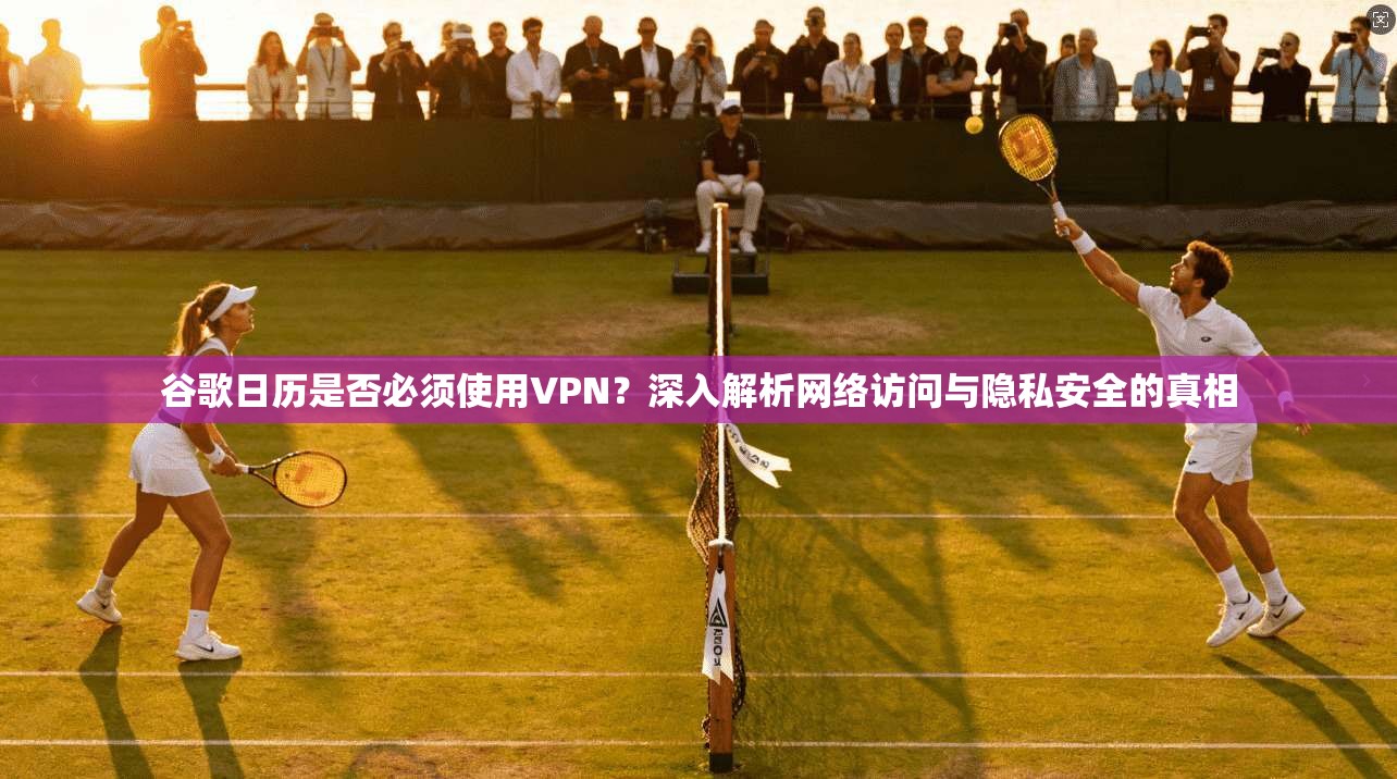 谷歌日历是否必须使用VPN？深入解析网络访问与隐私安全的真相