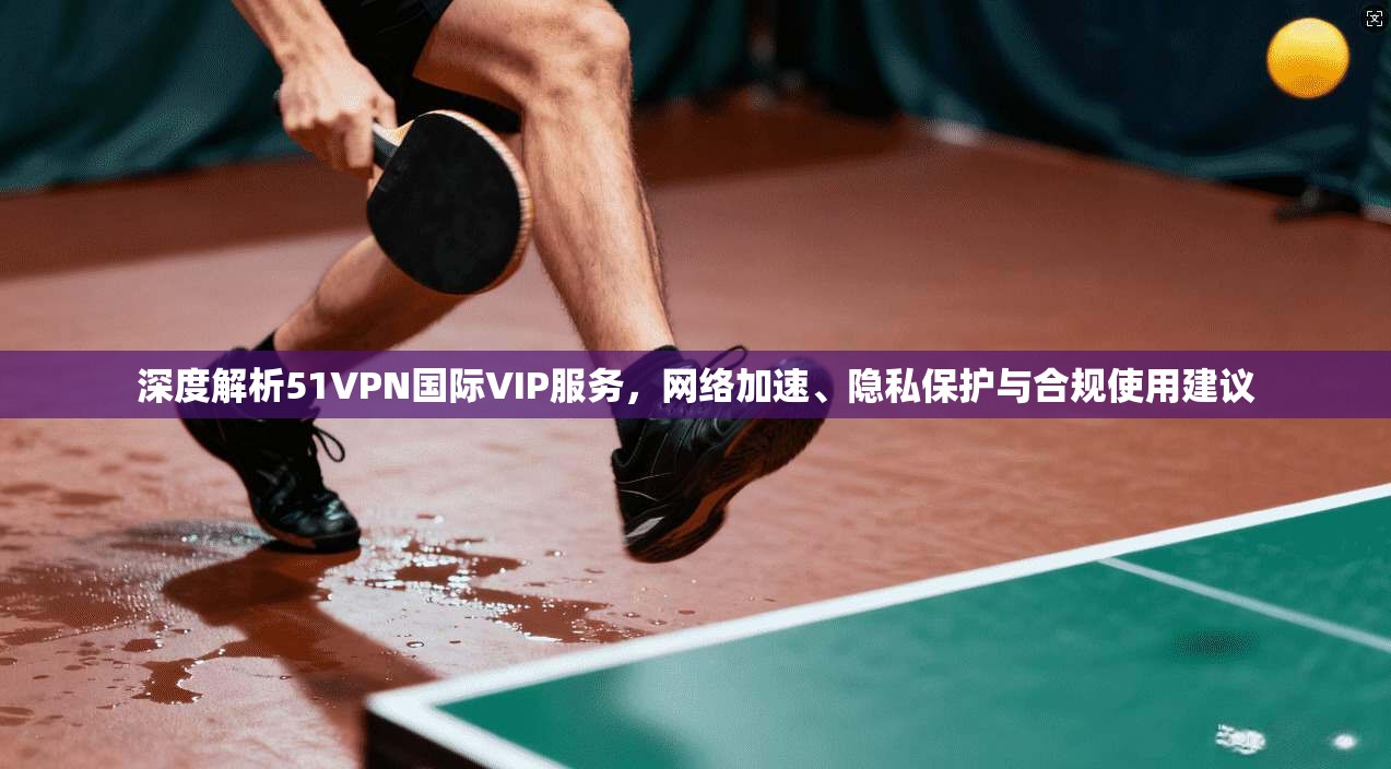深度解析51VPN国际VIP服务，网络加速、隐私保护与合规使用建议
