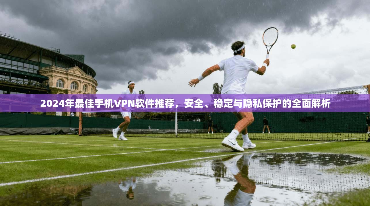 2024年最佳手机VPN软件推荐，安全、稳定与隐私保护的全面解析