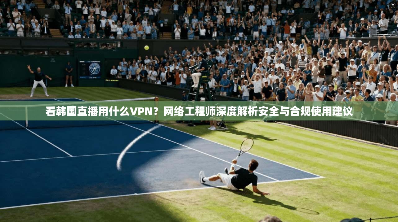 看韩国直播用什么VPN?网络工程师深度解析安全与合规使用建议